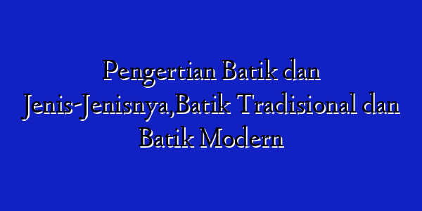 Pengertian Batik dan Jenis-Jenisnya,Batik Tradisional dan Batik Modern